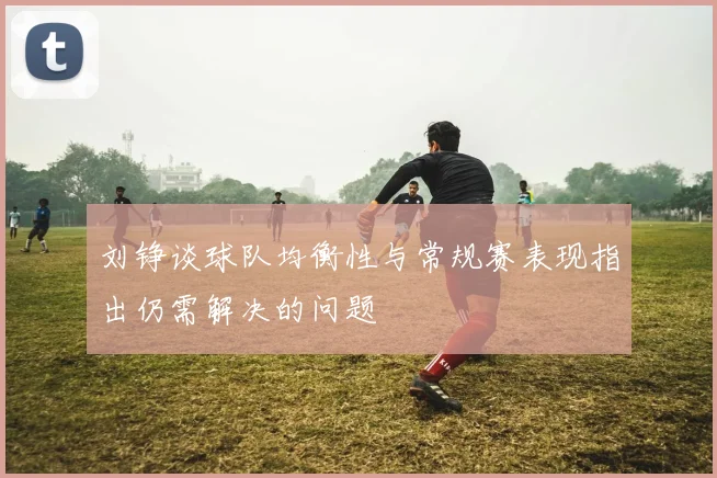 刘铮谈球队均衡性与常规赛表现指出仍需解决的问题