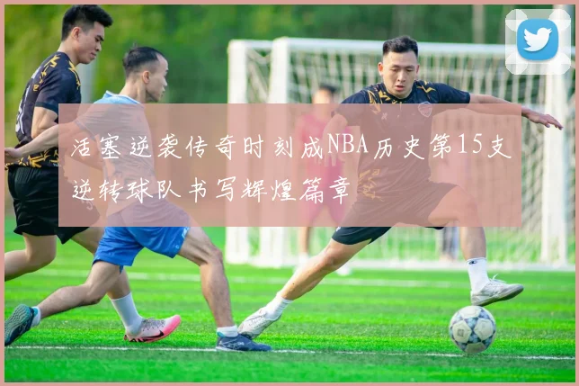 活塞逆袭传奇时刻成NBA历史第15支逆转球队书写辉煌篇章