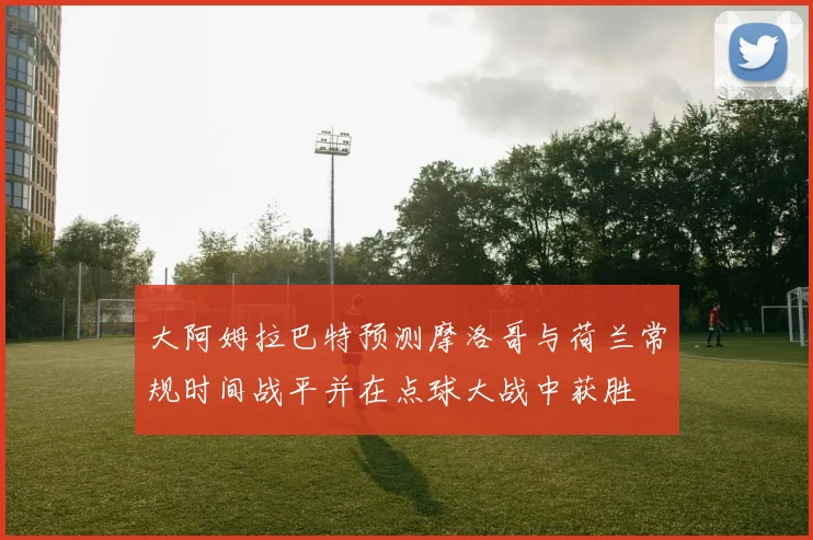 大阿姆拉巴特预测摩洛哥与荷兰常规时间战平并在点球大战中获胜