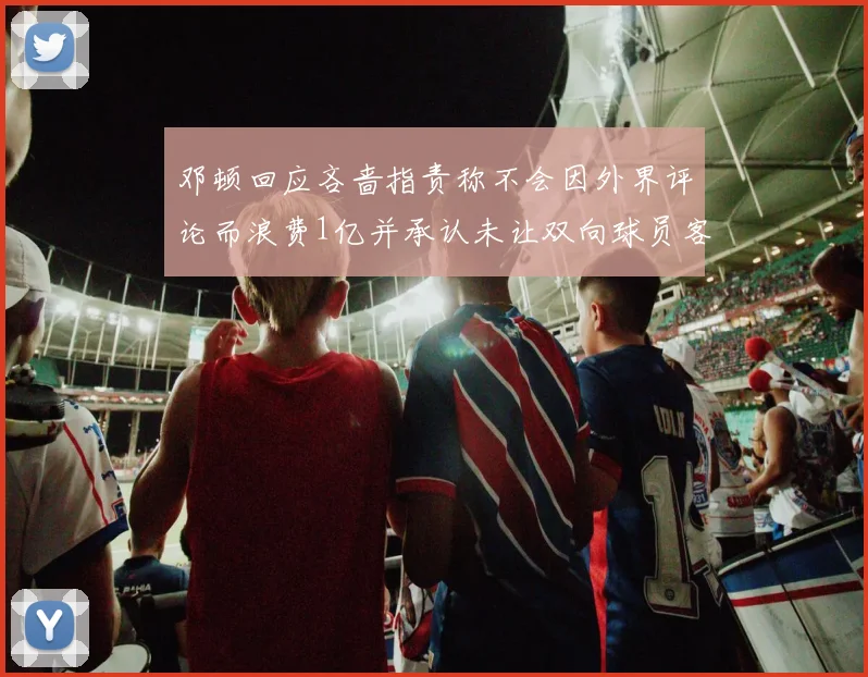 邓顿回应吝啬指责称不会因外界评论而浪费1亿并承认未让双向球员客场是失误