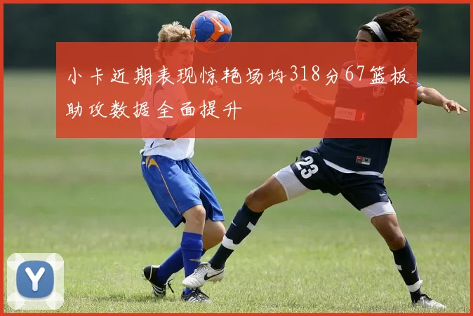 小卡近期表现惊艳场均318分67篮板助攻数据全面提升