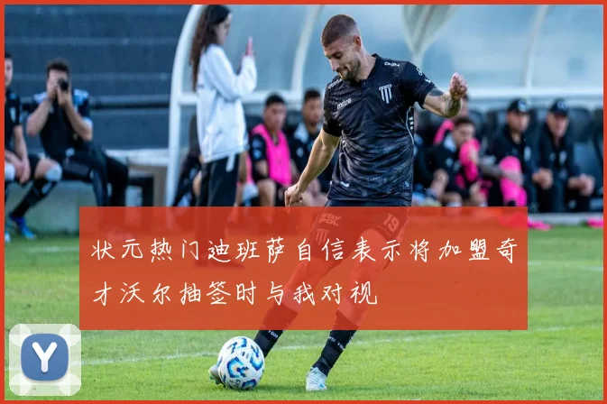 状元热门迪班萨自信表示将加盟奇才沃尔抽签时与我对视