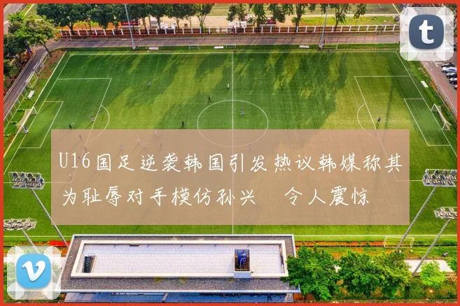 U16国足逆袭韩国引发热议韩媒称其为耻辱对手模仿孙兴慜令人震惊