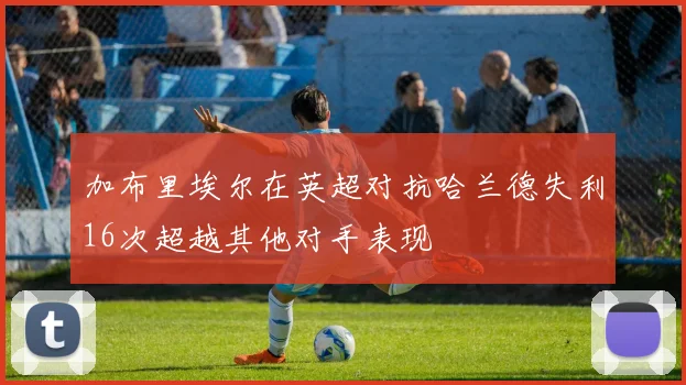 加布里埃尔在英超对抗哈兰德失利16次超越其他对手表现