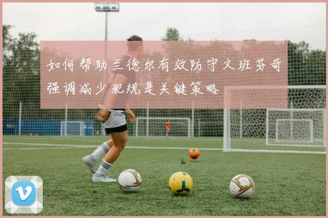 如何帮助兰德尔有效防守文班芬奇强调减少犯规是关键策略