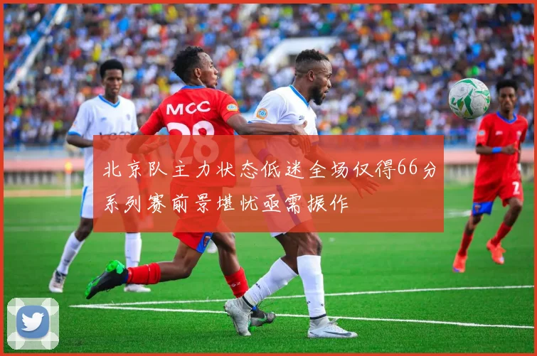 北京队主力状态低迷全场仅得66分系列赛前景堪忧亟需振作