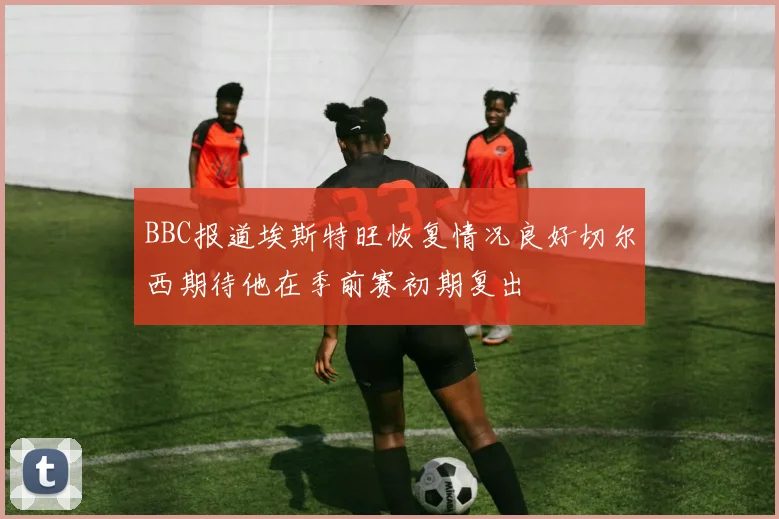 BBC报道埃斯特旺恢复情况良好切尔西期待他在季前赛初期复出
