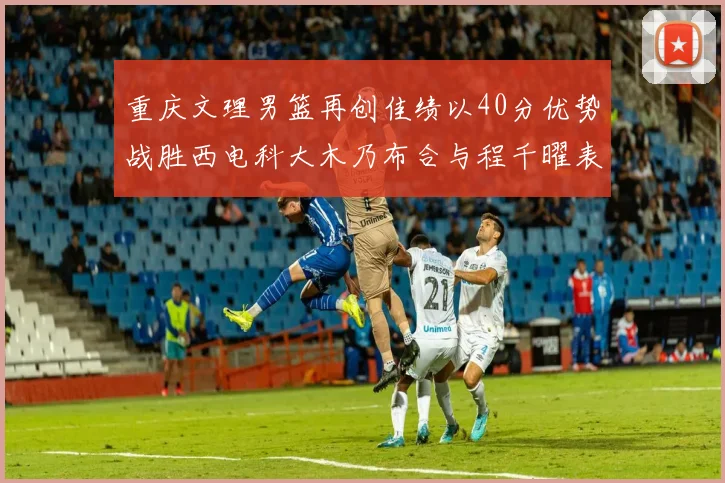 重庆文理男篮再创佳绩以40分优势战胜西电科大木乃布合与程千曜表现出色