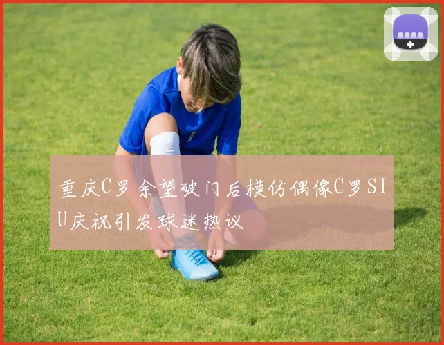 重庆C罗余望破门后模仿偶像C罗SIU庆祝引发球迷热议