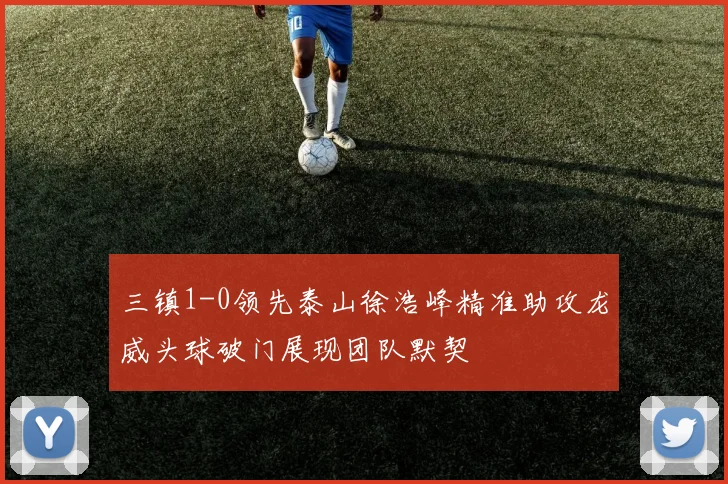 三镇1-0领先泰山徐浩峰精准助攻龙威头球破门展现团队默契